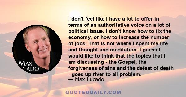 I don't feel like I have a lot to offer in terms of an authoritative voice on a lot of political issue. I don't know how to fix the economy, or how to increase the number of jobs. That is not where I spent my life and