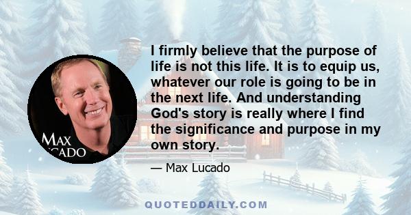 I firmly believe that the purpose of life is not this life. It is to equip us, whatever our role is going to be in the next life. And understanding God's story is really where I find the significance and purpose in my