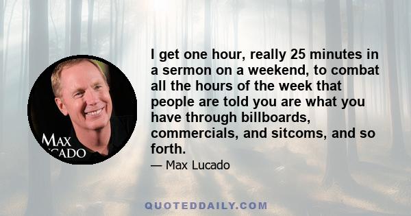 I get one hour, really 25 minutes in a sermon on a weekend, to combat all the hours of the week that people are told you are what you have through billboards, commercials, and sitcoms, and so forth.