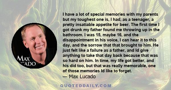 I have a lot of special memories with my parents but my toughest one is, I had, as a teenager, a pretty insatiable appetite for beer. The first time I got drunk my father found me throwing up in the bathroom. I was 15,