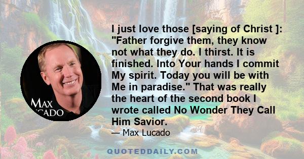 I just love those [saying of Christ ]: Father forgive them, they know not what they do. I thirst. It is finished. Into Your hands I commit My spirit. Today you will be with Me in paradise. That was really the heart of