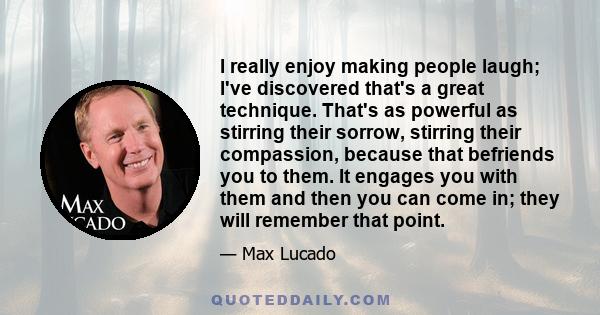 I really enjoy making people laugh; I've discovered that's a great technique. That's as powerful as stirring their sorrow, stirring their compassion, because that befriends you to them. It engages you with them and then 