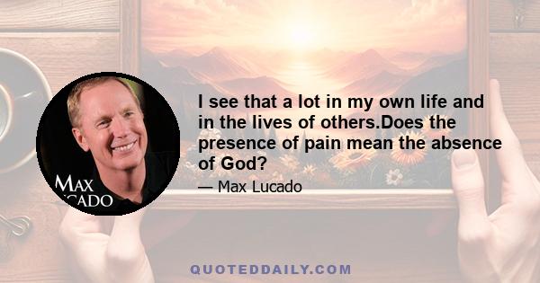 I see that a lot in my own life and in the lives of others.Does the presence of pain mean the absence of God?