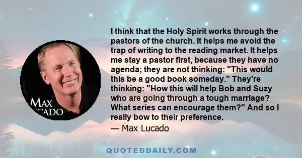 I think that the Holy Spirit works through the pastors of the church. It helps me avoid the trap of writing to the reading market. It helps me stay a pastor first, because they have no agenda; they are not thinking: