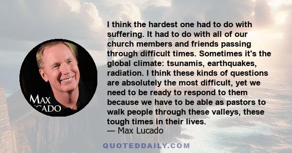 I think the hardest one had to do with suffering. It had to do with all of our church members and friends passing through difficult times. Sometimes it's the global climate: tsunamis, earthquakes, radiation. I think