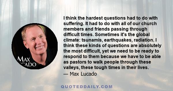 I think the hardest questions had to do with suffering. It had to do with all of our church members and friends passing through difficult times. Sometimes it's the global climate: tsunamis, earthquakes, radiation. I