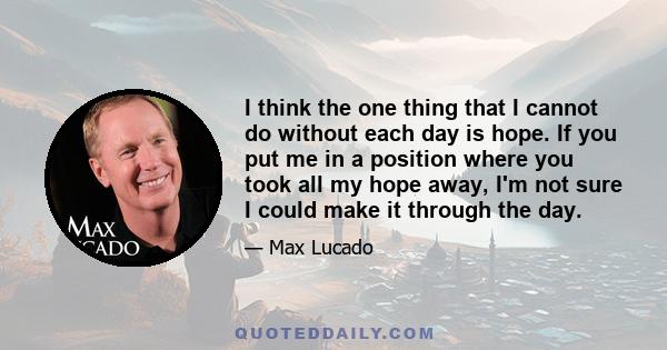 I think the one thing that I cannot do without each day is hope. If you put me in a position where you took all my hope away, I'm not sure I could make it through the day.