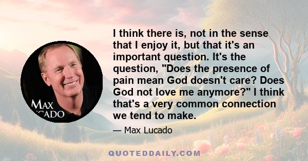 I think there is, not in the sense that I enjoy it, but that it's an important question. It's the question, Does the presence of pain mean God doesn't care? Does God not love me anymore? I think that's a very common