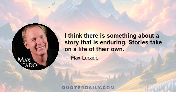 I think there is something about a story that is enduring. Stories take on a life of their own.