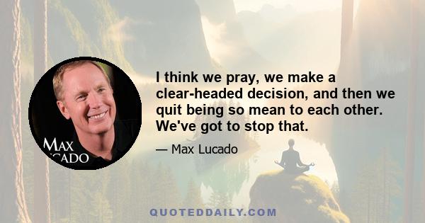 I think we pray, we make a clear-headed decision, and then we quit being so mean to each other. We've got to stop that.