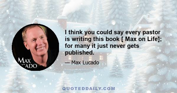 I think you could say every pastor is writing this book [ Max on Life]; for many it just never gets published.