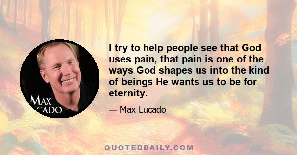 I try to help people see that God uses pain, that pain is one of the ways God shapes us into the kind of beings He wants us to be for eternity.