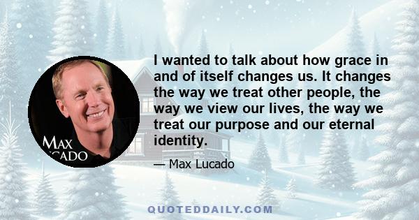 I wanted to talk about how grace in and of itself changes us. It changes the way we treat other people, the way we view our lives, the way we treat our purpose and our eternal identity.