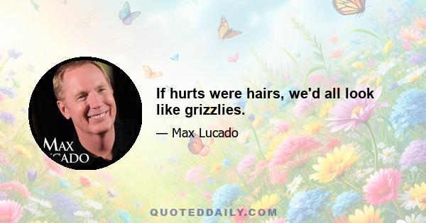 If hurts were hairs, we'd all look like grizzlies.