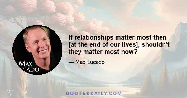 If relationships matter most then [at the end of our lives], shouldn't they matter most now?