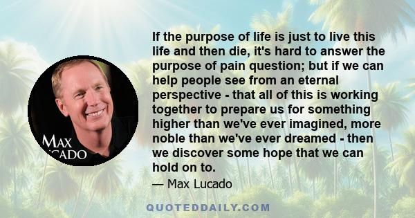 If the purpose of life is just to live this life and then die, it's hard to answer the purpose of pain question; but if we can help people see from an eternal perspective - that all of this is working together to