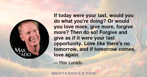 If today were your last, would you do what you're doing? Or would you love more, give more, forgive more? Then do so! Forgive and give as if it were your last opportunity. Love like there's no tomorrow, and if tomorrow