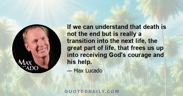 If we can understand that death is not the end but is really a transition into the next life, the great part of life, that frees us up into receiving God's courage and his help.