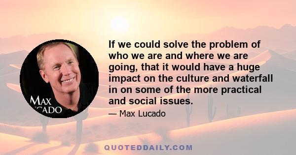 If we could solve the problem of who we are and where we are going, that it would have a huge impact on the culture and waterfall in on some of the more practical and social issues.