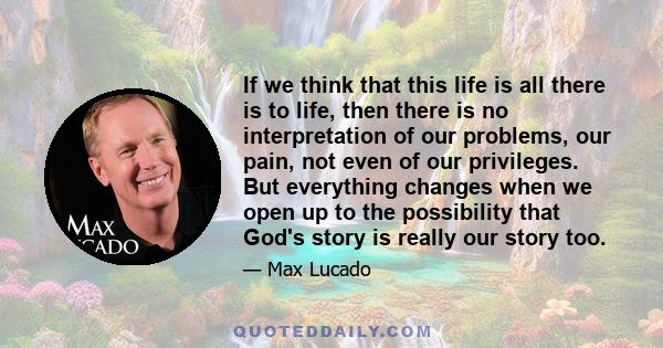 If we think that this life is all there is to life, then there is no interpretation of our problems, our pain, not even of our privileges. But everything changes when we open up to the possibility that God's story is