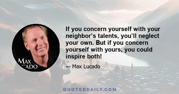 If you concern yourself with your neighbor’s talents, you’ll neglect your own. But if you concern yourself with yours, you could inspire both!