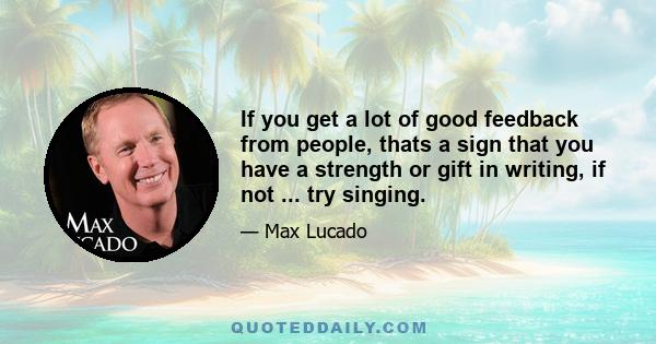 If you get a lot of good feedback from people, thats a sign that you have a strength or gift in writing, if not ... try singing.