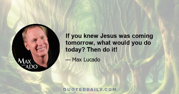 If you knew Jesus was coming tomorrow, what would you do today? Then do it!