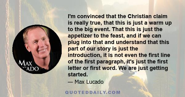 I'm convinced that the Christian claim is really true, that this is just a warm up to the big event. That this is just the appetizer to the feast, and if we can plug into that and understand that this part of our story