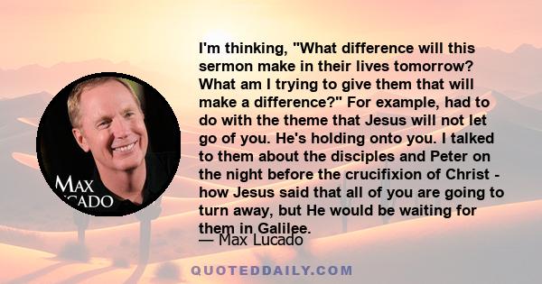 I'm thinking, What difference will this sermon make in their lives tomorrow? What am I trying to give them that will make a difference? For example, had to do with the theme that Jesus will not let go of you. He's