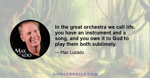 In the great orchestra we call life, you have an instrument and a song, and you owe it to God to play them both sublimely.