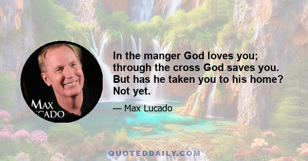 In the manger God loves you; through the cross God saves you. But has he taken you to his home? Not yet.