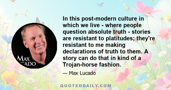 In this post-modern culture in which we live - where people question absolute truth - stories are resistant to platitudes; they're resistant to me making declarations of truth to them. A story can do that in kind of a