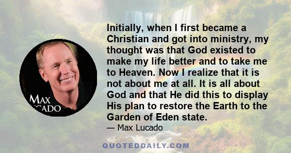 Initially, when I first became a Christian and got into ministry, my thought was that God existed to make my life better and to take me to Heaven. Now I realize that it is not about me at all. It is all about God and