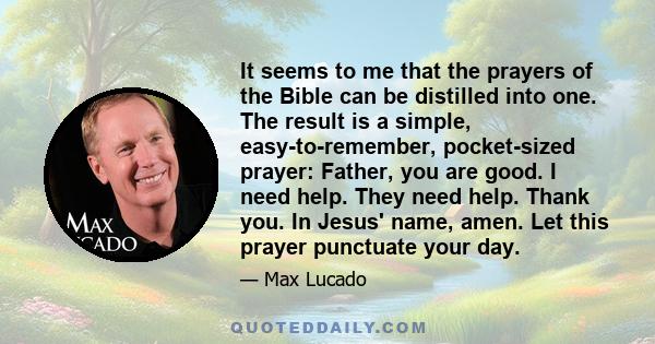 It seems to me that the prayers of the Bible can be distilled into one. The result is a simple, easy-to-remember, pocket-sized prayer: Father, you are good. I need help. They need help. Thank you. In Jesus' name, amen.