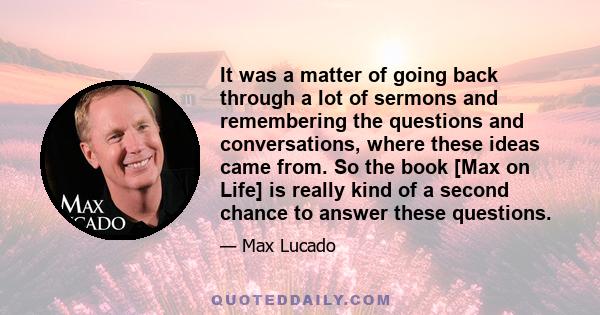 It was a matter of going back through a lot of sermons and remembering the questions and conversations, where these ideas came from. So the book [Max on Life] is really kind of a second chance to answer these questions.