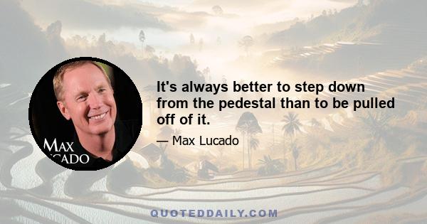 It's always better to step down from the pedestal than to be pulled off of it.