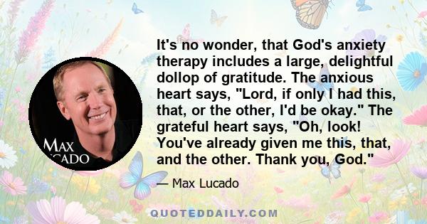 It's no wonder, that God's anxiety therapy includes a large, delightful dollop of gratitude. The anxious heart says, Lord, if only I had this, that, or the other, I'd be okay. The grateful heart says, Oh, look! You've