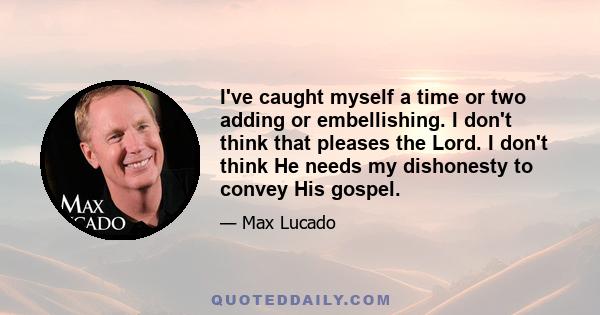 I've caught myself a time or two adding or embellishing. I don't think that pleases the Lord. I don't think He needs my dishonesty to convey His gospel.