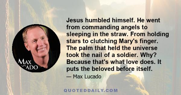 Jesus humbled himself. He went from commanding angels to sleeping in the straw. From holding stars to clutching Mary's finger. The palm that held the universe took the nail of a soldier. Why? Because that's what love