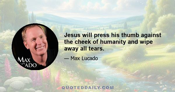 Jesus will press his thumb against the cheek of humanity and wipe away all tears.