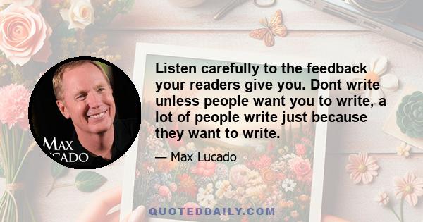 Listen carefully to the feedback your readers give you. Dont write unless people want you to write, a lot of people write just because they want to write.