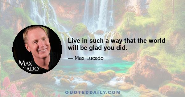 Live in such a way that the world will be glad you did.