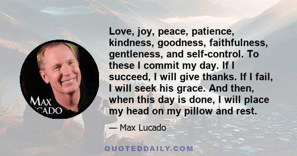 Love, joy, peace, patience, kindness, goodness, faithfulness, gentleness, and self-control. To these I commit my day. If I succeed, I will give thanks. If I fail, I will seek his grace. And then, when this day is done,