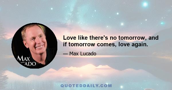 Love like there's no tomorrow, and if tomorrow comes, love again.