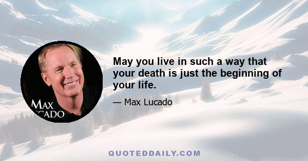 May you live in such a way that your death is just the beginning of your life.