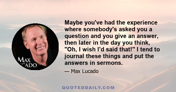 Maybe you've had the experience where somebody's asked you a question and you give an answer, then later in the day you think, Oh, I wish I'd said that! I tend to journal these things and put the answers in sermons.