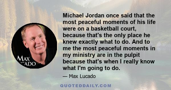 Michael Jordan once said that the most peaceful moments of his life were on a basketball court, because that's the only place he knew exactly what to do. And to me the most peaceful moments in my ministry are in the