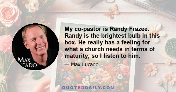 My co-pastor is Randy Frazee. Randy is the brightest bulb in this box. He really has a feeling for what a church needs in terms of maturity, so I listen to him.