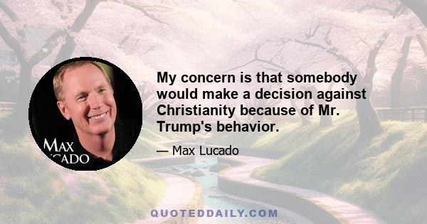 My concern is that somebody would make a decision against Christianity because of Mr. Trump's behavior.