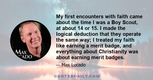 My first encounters with faith came about the time I was a Boy Scout, at about 14 or 15. I made the logical deduction that they operate the same way; I treated my faith like earning a merit badge, and everything about